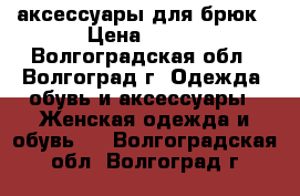 аксессуары для брюк › Цена ­ 500 - Волгоградская обл., Волгоград г. Одежда, обувь и аксессуары » Женская одежда и обувь   . Волгоградская обл.,Волгоград г.